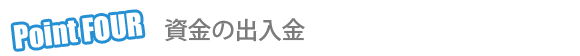 Point 4 資金の出入金 Point 4 資金の出入金