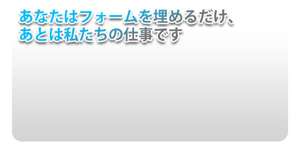 あなたはフォームをうめるだけ、あとは私たちの仕事です